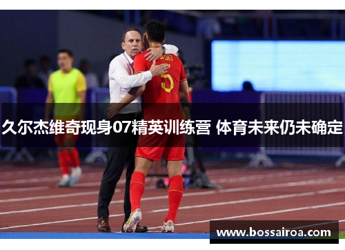 久尔杰维奇现身07精英训练营 体育未来仍未确定