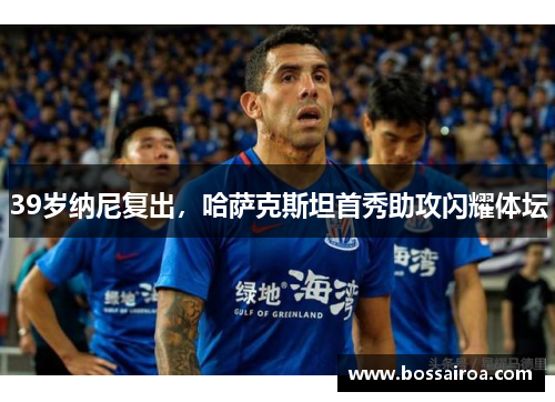 39岁纳尼复出，哈萨克斯坦首秀助攻闪耀体坛